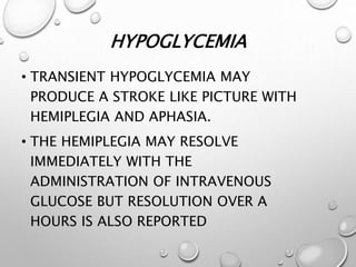 HYPOGLYCEMIA
• TRANSIENT HYPOGLYCEMIA MAY
PRODUCE A STROKE LIKE PICTURE WITH
HEMIPLEGIA AND APHASIA.
• THE HEMIPLEGIA MAY RESOLVE
IMMEDIATELY WITH THE
ADMINISTRATION OF INTRAVENOUS
GLUCOSE BUT RESOLUTION OVER A
HOURS IS ALSO REPORTED
 