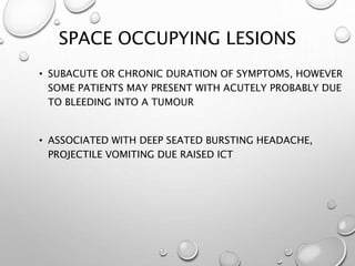 SPACE OCCUPYING LESIONS
• SUBACUTE OR CHRONIC DURATION OF SYMPTOMS, HOWEVER
SOME PATIENTS MAY PRESENT WITH ACUTELY PROBABLY DUE
TO BLEEDING INTO A TUMOUR
• ASSOCIATED WITH DEEP SEATED BURSTING HEADACHE,
PROJECTILE VOMITING DUE RAISED ICT
 