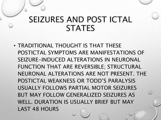 SEIZURES AND POST ICTAL
STATES
• TRADITIONAL THOUGHT IS THAT THESE
POSTICTAL SYMPTOMS ARE MANIFESTATIONS OF
SEIZURE-INDUCED ALTERATIONS IN NEURONAL
FUNCTION THAT ARE REVERSIBLE; STRUCTURAL
NEURONAL ALTERATIONS ARE NOT PRESENT. THE
POSTICTAL WEAKNESS OR TODD’S PARALYSIS
USUALLY FOLLOWS PARTIAL MOTOR SEIZURES
BUT MAY FOLLOW GENERALIZED SEIZURES AS
WELL. DURATION IS USUALLY BRIEF BUT MAY
LAST 48 HOURS
 