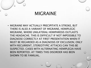 MIGRAINE
• MIGRAINE MAY ACTUALLY PRECIPITATE A STROKE, BUT
THERE IS ALSO A VARIANT OF MIGRAINE, HEMIPLEGIC
MIGRAINE, WHERE UNILATERAL HEMIPARESIS OUTLASTS
THE HEADACHE. THIS IS DIFFICULT IF NOT IMPOSSIBLE TO
DIAGNOSE CORRECTLY AT FIRST PRESENTATION WHEN IT
MUST BE REGARDED AS A DIAGNOSIS OF EXCLUSION; ONLY
WITH RECURRENT, STEREOTYPIC ATTACKS CAN THIS BE
SUSPECTED. CASES WITH ALTERNATING HEMIPLEGIA HAVE
BEEN REPORTED. AT TIMES THIS DISORDER HAS BEEN
SHOWN TO BE FAMILIAL.
 