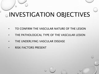INVESTIGATION OBJECTIVES
• TO CONFIRM THE VASCULAR NATURE OF THE LESION
• THE PATHOLOGICAL TYPE OF THE VASCULAR LESION
• THE UNDERLYING VASCULAR DISEASE
• RISK FACTORS PRESENT
 