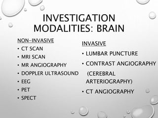 INVESTIGATION
MODALITIES: BRAIN
NON-INVASIVE
• CT SCAN
• MRI SCAN
• MR ANGIOGRAPHY
• DOPPLER ULTRASOUND
• EEG
• PET
• SPECT
INVASIVE
• LUMBAR PUNCTURE
• CONTRAST ANGIOGRAPHY
(CEREBRAL
ARTERIOGRAPHY)
• CT ANGIOGRAPHY
 