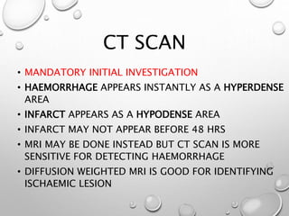 CT SCAN
• MANDATORY INITIAL INVESTIGATION
• HAEMORRHAGE APPEARS INSTANTLY AS A HYPERDENSE
AREA
• INFARCT APPEARS AS A HYPODENSE AREA
• INFARCT MAY NOT APPEAR BEFORE 48 HRS
• MRI MAY BE DONE INSTEAD BUT CT SCAN IS MORE
SENSITIVE FOR DETECTING HAEMORRHAGE
• DIFFUSION WEIGHTED MRI IS GOOD FOR IDENTIFYING
ISCHAEMIC LESION
 