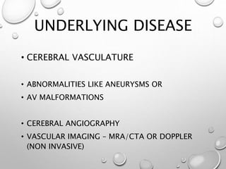UNDERLYING DISEASE
• CEREBRAL VASCULATURE
• ABNORMALITIES LIKE ANEURYSMS OR
• AV MALFORMATIONS
• CEREBRAL ANGIOGRAPHY
• VASCULAR IMAGING – MRA/CTA OR DOPPLER
(NON INVASIVE)
 