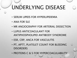UNDERLYING DISEASE
• SERUM LIPIDS FOR HYPERLIPIDEMIA
• ANA FOR SLE
• MR ANGIOGRAPHY FOR ARTERIAL DISSECTION
• LUPUS ANTICOAGULANT FOR
ANTIPHOSPHOLIPID ANTIBODY SYNDROME
• ESR, CRP, ANCA FOR VASCULITIS
• PT, APTT, PLATELET COUNT FOR BLEEDING
DISORDERS
• PROTEINS C & S FOR HYPERCOAGULABILITY
 