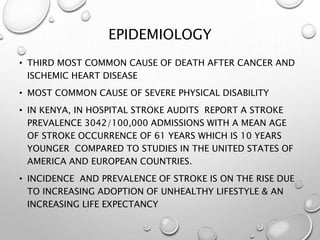 EPIDEMIOLOGY
• THIRD MOST COMMON CAUSE OF DEATH AFTER CANCER AND
ISCHEMIC HEART DISEASE
• MOST COMMON CAUSE OF SEVERE PHYSICAL DISABILITY
• IN KENYA, IN HOSPITAL STROKE AUDITS REPORT A STROKE
PREVALENCE 3042/100,000 ADMISSIONS WITH A MEAN AGE
OF STROKE OCCURRENCE OF 61 YEARS WHICH IS 10 YEARS
YOUNGER COMPARED TO STUDIES IN THE UNITED STATES OF
AMERICA AND EUROPEAN COUNTRIES.
• INCIDENCE AND PREVALENCE OF STROKE IS ON THE RISE DUE
TO INCREASING ADOPTION OF UNHEALTHY LIFESTYLE & AN
INCREASING LIFE EXPECTANCY
 