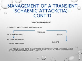 MANAGEMENT OF A TRANSIENT
ISCHAEMIC ATTACK(TIA) –
CONT’D
SURGICAL MANAGEMENT
• CAROTID AND CEREBRAL ARTERIOGRAPHY
STENOSIS
MILD TO MODERATE SEVERE
REGULAR FOLLOW UP
CAROTID
ENDARTERECTOMY
• ALL ABOVE CAN BE DONE ONLY IF THERE IS RELATIVELY LITTLE ATHEROSCLEROSIS
ELSEWHERE IN CEREBROVASCULAR SYSTEM.
 