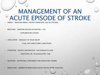 MANAGEMENT OF AN
ACUTE EPISODE OF STROKE• AIRWAY - MAINTAIN AIRWAY, PREVENT ASPIRATION, KEEP NIL PER ORAL
• BREATHING - MAINTAIN OXYGEN SATURATION > 97%
- SUPPLEMENTARY OXYGEN
• CIRCULATION - ADEQUACY OF PULSE AND BP
- FLUID, ANTI ARRHYTHMICS, IONOTROPES
• HYDRATION - PREVENT DEHYDRATION ; GIVE ADEQUATE FLUIDS
- PARENTERAL OR VIA NASOGASTRIC TUBE
• NUTRITION - NUTRITIONAL SUPPLEMENTS AND NASOGATRIC FEEDING
• MEDICATION - ADMINISTER MEDICATION ALSO BY ROUTES OTHER THAN ORAL
 