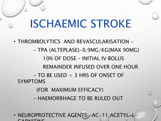 ISCHAEMIC STROKE
• THROMBOLYTICS AND REVASCULARISATION -
- TPA (ALTEPLASE)-0.9MG/KG(MAX 90MG)
10% OF DOSE – INITIAL IV BOLUS
REMAINDER INFUSED OVER ONE HOUR
- TO BE USED < 3 HRS OF ONSET OF
SYMPTOMS
(FOR MAXIMUM EFFICACY)
- HAEMORRHAGE TO BE RULED OUT
• NEUROPROTECTIVE AGENTS:-AC-11,ACETYL-L-
 