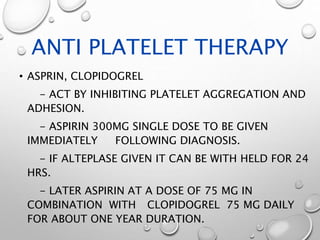 ANTI PLATELET THERAPY
• ASPRIN, CLOPIDOGREL
- ACT BY INHIBITING PLATELET AGGREGATION AND
ADHESION.
- ASPIRIN 300MG SINGLE DOSE TO BE GIVEN
IMMEDIATELY FOLLOWING DIAGNOSIS.
- IF ALTEPLASE GIVEN IT CAN BE WITH HELD FOR 24
HRS.
- LATER ASPIRIN AT A DOSE OF 75 MG IN
COMBINATION WITH CLOPIDOGREL 75 MG DAILY
FOR ABOUT ONE YEAR DURATION.
 