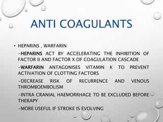 ANTI COAGULANTS
• HEPARINS , WARFARIN
-HEPARINS ACT BY ACCELERATING THE INHIBITION OF
FACTOR II AND FACTOR X OF COAGULATION CASCADE
-WARFARIN ANTAGONISES VITAMIN K TO PREVENT
ACTIVATION OF CLOTTING FACTORS
-DECREASE RISK OF RECURRENCE AND VENOUS
THROMBOEMBOLISM
-INTRA CRANIAL HAEMORRHAGE TO BE EXCLUDED BEFORE
THERAPY
-MORE USEFUL IF STROKE IS EVOLVING
 