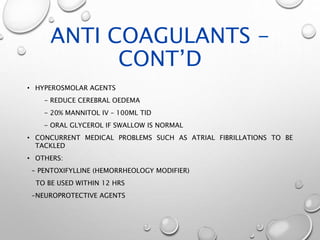 ANTI COAGULANTS -
CONT’D
• HYPEROSMOLAR AGENTS
- REDUCE CEREBRAL OEDEMA
- 20% MANNITOL IV – 100ML TID
- ORAL GLYCEROL IF SWALLOW IS NORMAL
• CONCURRENT MEDICAL PROBLEMS SUCH AS ATRIAL FIBRILLATIONS TO BE
TACKLED
• OTHERS:
- PENTOXIFYLLINE (HEMORRHEOLOGY MODIFIER)
TO BE USED WITHIN 12 HRS
-NEUROPROTECTIVE AGENTS
 
