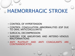 HAEMORRHAGIC STROKE
• CONTROL OF HYPERTENSION
• CONTROL COAGULATION ABNORMALITIES (ESP DUE
TO ORAL ANTICOAGULANTS)
• SURGICAL DECOMPRESSION
• SURGERY FOR ANEURYSMS AND ARTERIO-VENOUS
MALFORMATIONS
• ANTI PLATELET AND ANTI COAGULANTS ARE
CONTRAINDICATED
 