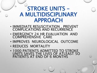 STROKE UNITS –
A MULTIDISCIPLINARY
APPROACH
• IMMEDIATE RESUSCITATION , PREVENT
COMPLICATIONS AND RECURRENCE
• EMERGENCY 24 HR EVALUATION AND
COMPREHENSIVE CARE
• IMPROVES NEUROLOGICAL OUTCOME
• REDUCES MORTALITY
• 1000 PATIENTS ADMITTED TO STROKE
UNITS SAVES THE LIVES OF ATLEAST 5O
PATIENTS AT END OF 6 MONTHS
 