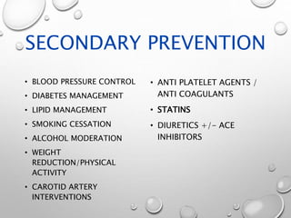 SECONDARY PREVENTION
• BLOOD PRESSURE CONTROL
• DIABETES MANAGEMENT
• LIPID MANAGEMENT
• SMOKING CESSATION
• ALCOHOL MODERATION
• WEIGHT
REDUCTION/PHYSICAL
ACTIVITY
• CAROTID ARTERY
INTERVENTIONS
• ANTI PLATELET AGENTS /
ANTI COAGULANTS
• STATINS
• DIURETICS +/- ACE
INHIBITORS
 