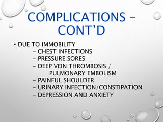 COMPLICATIONS –
CONT’D
• DUE TO IMMOBILITY
- CHEST INFECTIONS
- PRESSURE SORES
- DEEP VEIN THROMBOSIS /
PULMONARY EMBOLISM
- PAINFUL SHOULDER
- URINARY INFECTION/CONSTIPATION
- DEPRESSION AND ANXIETY
 