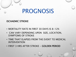PROGNOSIS
ISCHAEMIC STROKE
• MORTALITY RATE IN FIRST 30 DAYS IS 8-12%
• CAN VARY DEPENDING UPON SIZE, LOCATION,
SYMPTOMS OF STROKE
• TIME THAT ELAPSES FROM THE EVENT TO MEDICAL
INTERVENTION
• FIRST 3 HRS AFTER STROKE - GOLDEN PERIOD
 