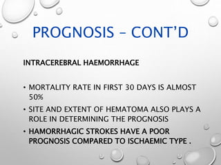 PROGNOSIS – CONT’D
INTRACEREBRAL HAEMORRHAGE
• MORTALITY RATE IN FIRST 30 DAYS IS ALMOST
50%
• SITE AND EXTENT OF HEMATOMA ALSO PLAYS A
ROLE IN DETERMINING THE PROGNOSIS
• HAMORRHAGIC STROKES HAVE A POOR
PROGNOSIS COMPARED TO ISCHAEMIC TYPE .
 