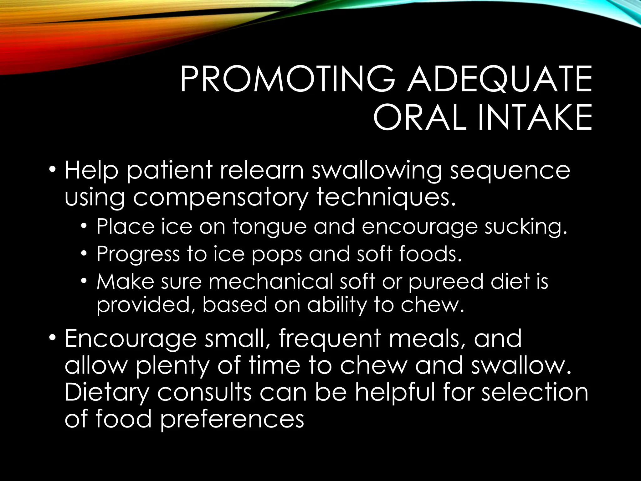 PROMOTING ADEQUATE
ORAL INTAKE
• Help patient relearn swallowing sequence
using compensatory techniques.
• Place ice on tongue and encourage sucking.
• Progress to ice pops and soft foods.
• Make sure mechanical soft or pureed diet is
provided, based on ability to chew.
• Encourage small, frequent meals, and
allow plenty of time to chew and swallow.
Dietary consults can be helpful for selection
of food preferences
 