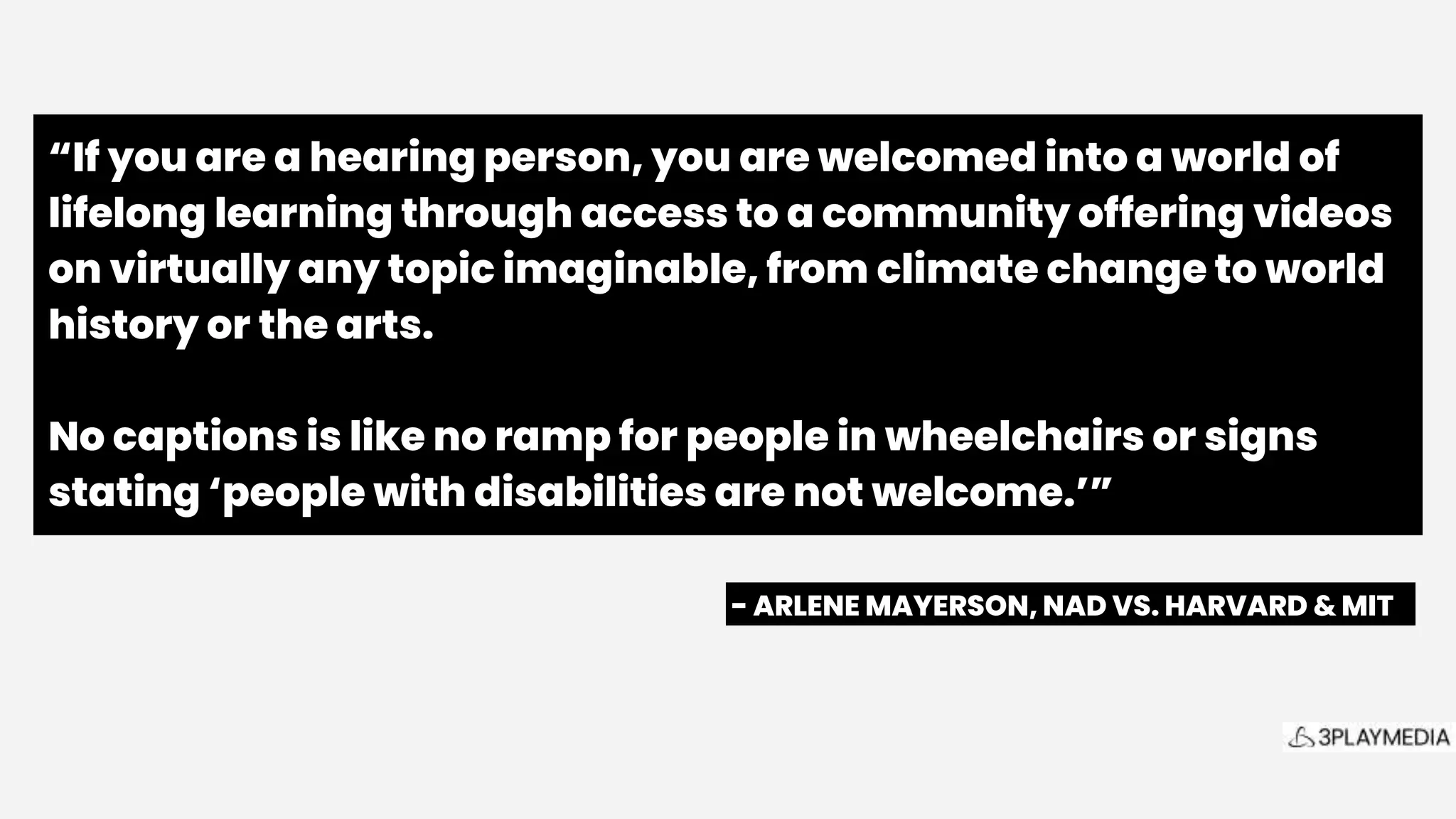 “If you are a hearing person, you are welcomed into a world of
lifelong learning through access to a community offering videos
on virtually any topic imaginable, from climate change to world
history or the arts.
No captions is like no ramp for people in wheelchairs or signs
stating ‘people with disabilities are not welcome.’”
- ARLENE MAYERSON, NAD VS. HARVARD & MIT .
 