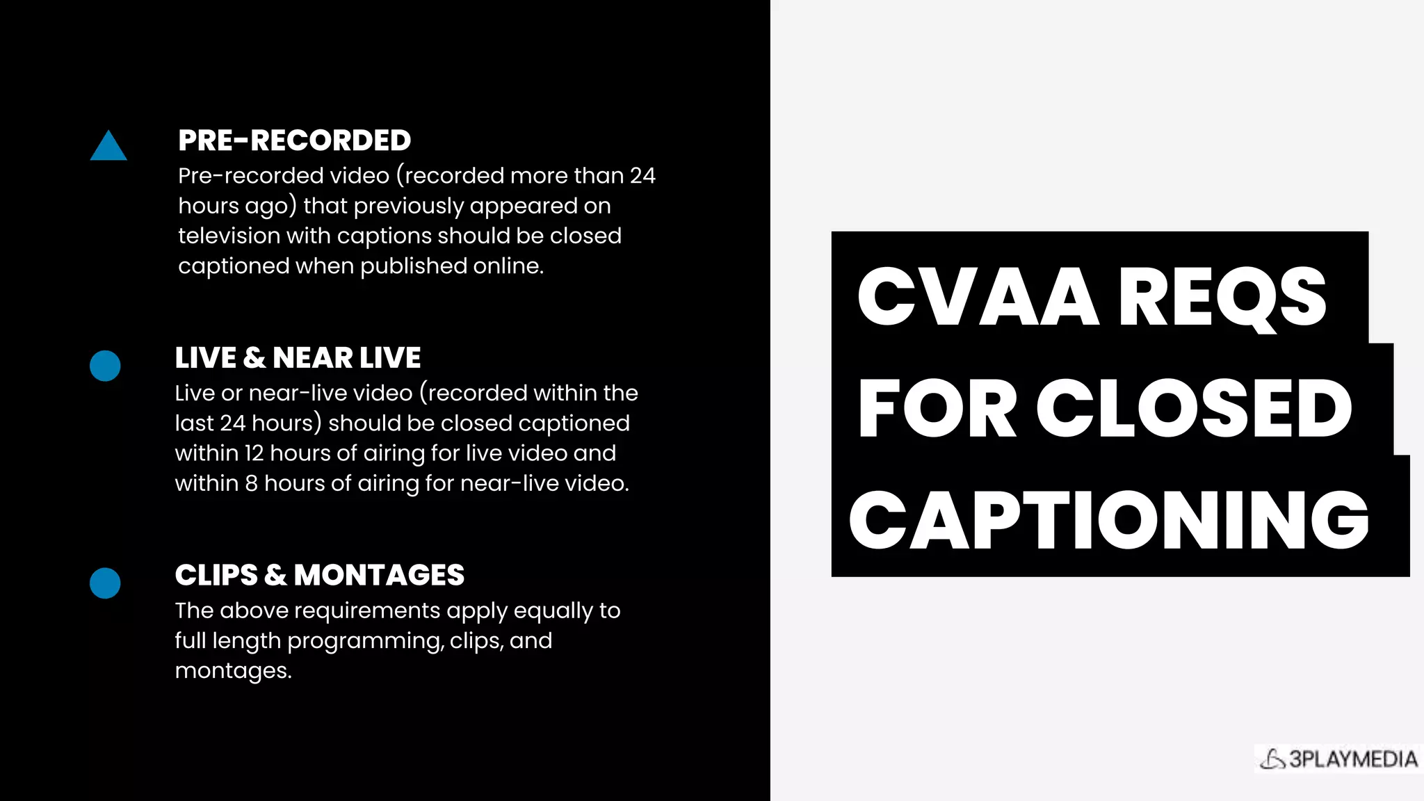 .CVAA REQS.
.FOR CLOSED.
CAPTIONING.
LIVE & NEAR LIVE
Live or near-live video (recorded within the
last 24 hours) should be closed captioned
within 12 hours of airing for live video and
within 8 hours of airing for near-live video.
PRE-RECORDED
Pre-recorded video (recorded more than 24
hours ago) that previously appeared on
television with captions should be closed
captioned when published online.
CLIPS & MONTAGES
The above requirements apply equally to
full length programming, clips, and
montages.
 