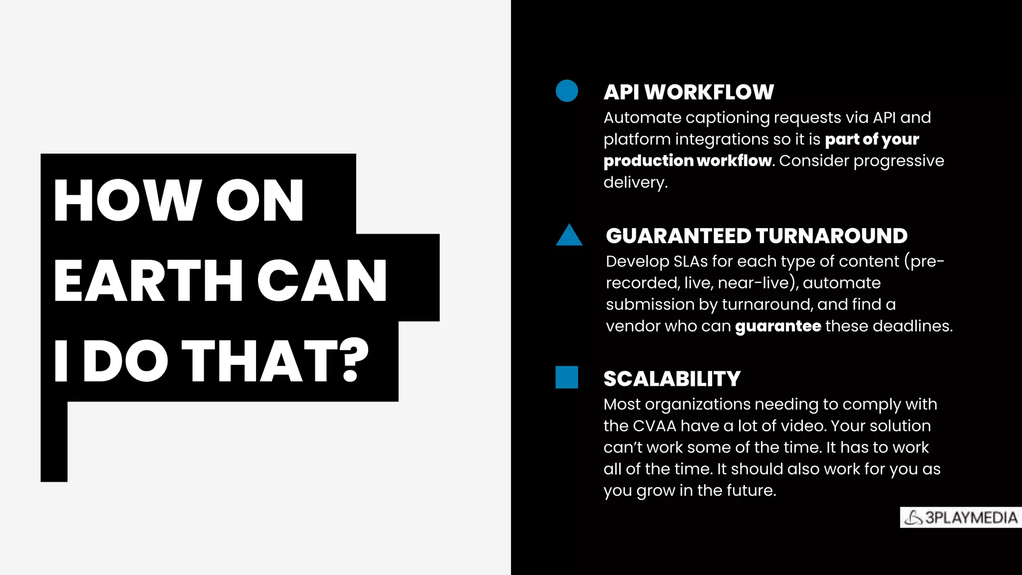 The
Accessibility
Picture
API WORKFLOW
Automate captioning requests via API and
platform integrations so it is part of your
production workflow. Consider progressive
delivery.
GUARANTEED TURNAROUND
Develop SLAs for each type of content (pre-
recorded, live, near-live), automate
submission by turnaround, and find a
vendor who can guarantee these deadlines.
SCALABILITY
Most organizations needing to comply with
the CVAA have a lot of video. Your solution
can’t work some of the time. It has to work
all of the time. It should also work for you as
you grow in the future.
HOW ON.
EARTH CAN.
I DO THAT?.
 