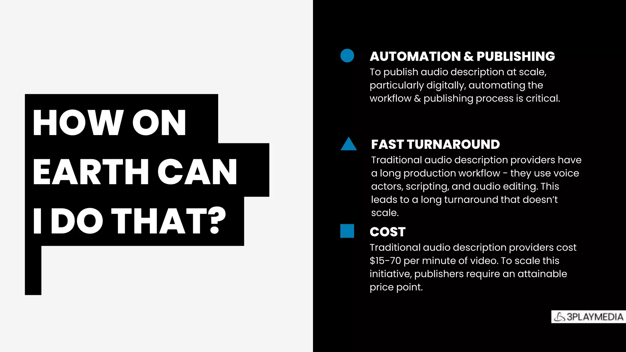 The
Accessibility
Picture
AUTOMATION & PUBLISHING
To publish audio description at scale,
particularly digitally, automating the
workflow & publishing process is critical.
FAST TURNAROUND
Traditional audio description providers have
a long production workflow - they use voice
actors, scripting, and audio editing. This
leads to a long turnaround that doesn’t
scale.
COST
Traditional audio description providers cost
$15-70 per minute of video. To scale this
initiative, publishers require an attainable
price point.
HOW ON.
EARTH CAN.
I DO THAT?.
 