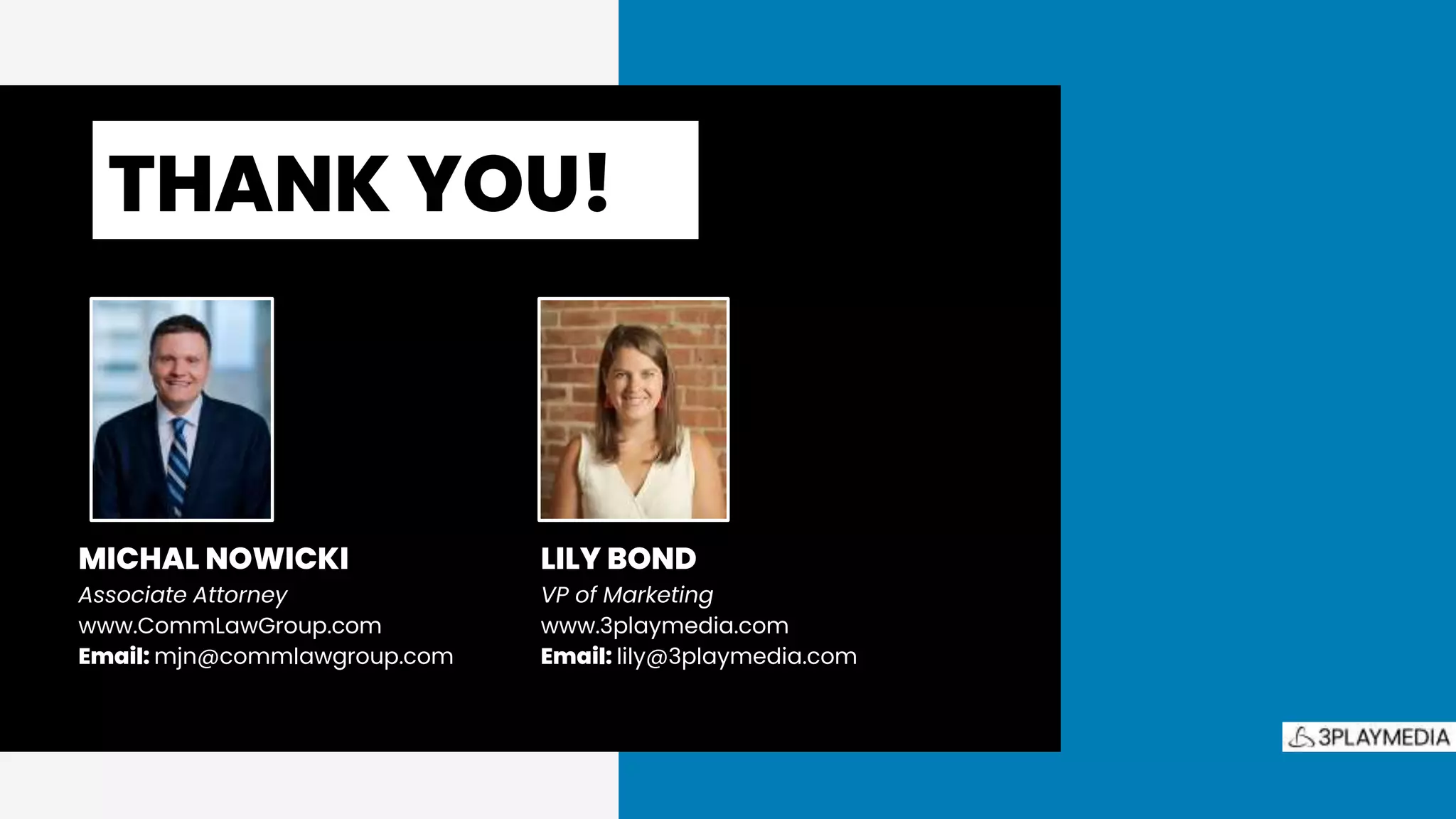 THANK YOU!.
LILY BOND
VP of Marketing
www.3playmedia.com
Email: lily@3playmedia.com
MICHAL NOWICKI
Associate Attorney
www.CommLawGroup.com
Email: mjn@commlawgroup.com
 