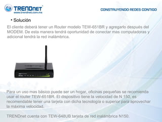 Solución El cliente deberá tener un Router modelo TEW-651BR y agregarlo después del MODEM. De esta manera tendrá oportunidad de conectar mas computadoras y adicional tendrá la red inalámbrica. Para un uso mas básico puede ser un hogar, oficinas pequeñas se recomienda usar el router TEW-651BR. El dispositivo tiene la velocidad de N 150, es recomendable tener una tarjeta con dicha tecnología o superior para aprovechar la máxima velocidad.  TRENDnet cuenta con TEW-648UB tarjeta de red inalámbrica N150. 