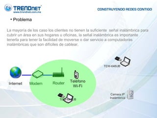 Problema La mayoría de los caso los clientes no tienen la suficiente  señal inalámbrica para cubrir un área en sus hogares u oficinas, la señal inalámbrica es importante tenerla para tener la facilidad de moverse o dar servicio a computadoras inalámbricas que son difíciles de cablear.  