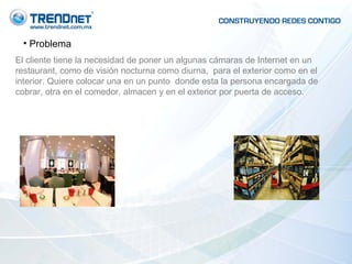 Problema El cliente tiene la necesidad de poner un algunas cámaras de Internet en un restaurant, como de visión nocturna como diurna,  para el exterior como en el interior. Quiere colocar una en un punto  donde esta la persona encargada de cobrar, otra en el comedor, almacen y en el exterior por puerta de acceso. 