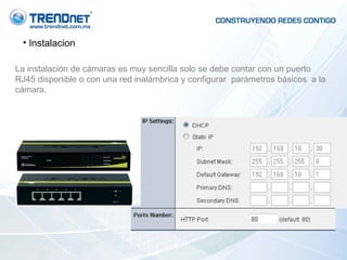 Instalacion La instalación de cámaras es muy sencilla solo se debe contar con un puerto RJ45 disponible o con una red inalámbrica y configurar  parámetros básicos  a la cámara. 