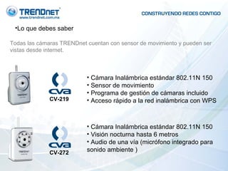 Lo que debes saber Todas las cámaras TRENDnet cuentan con sensor de movimiento y pueden ser vistas desde internet. Cámara Inalámbrica estándar 802.11N 150 Sensor de movimiento Programa de gestión de cámaras incluido Acceso rápido a la red inalámbrica con WPS Cámara Inalámbrica estándar 802.11N 150 Visión nocturna hasta 6 metros Audio de una vía (micrófono integrado para sonido ambiente ) CV-219 CV-272 