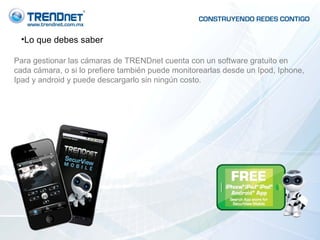 Lo que debes saber Para gestionar las cámaras de TRENDnet cuenta con un software gratuito en cada cámara, o si lo prefiere también puede monitorearlas desde un Ipod, Iphone, Ipad y android y puede descargarlo sin ningún costo. 