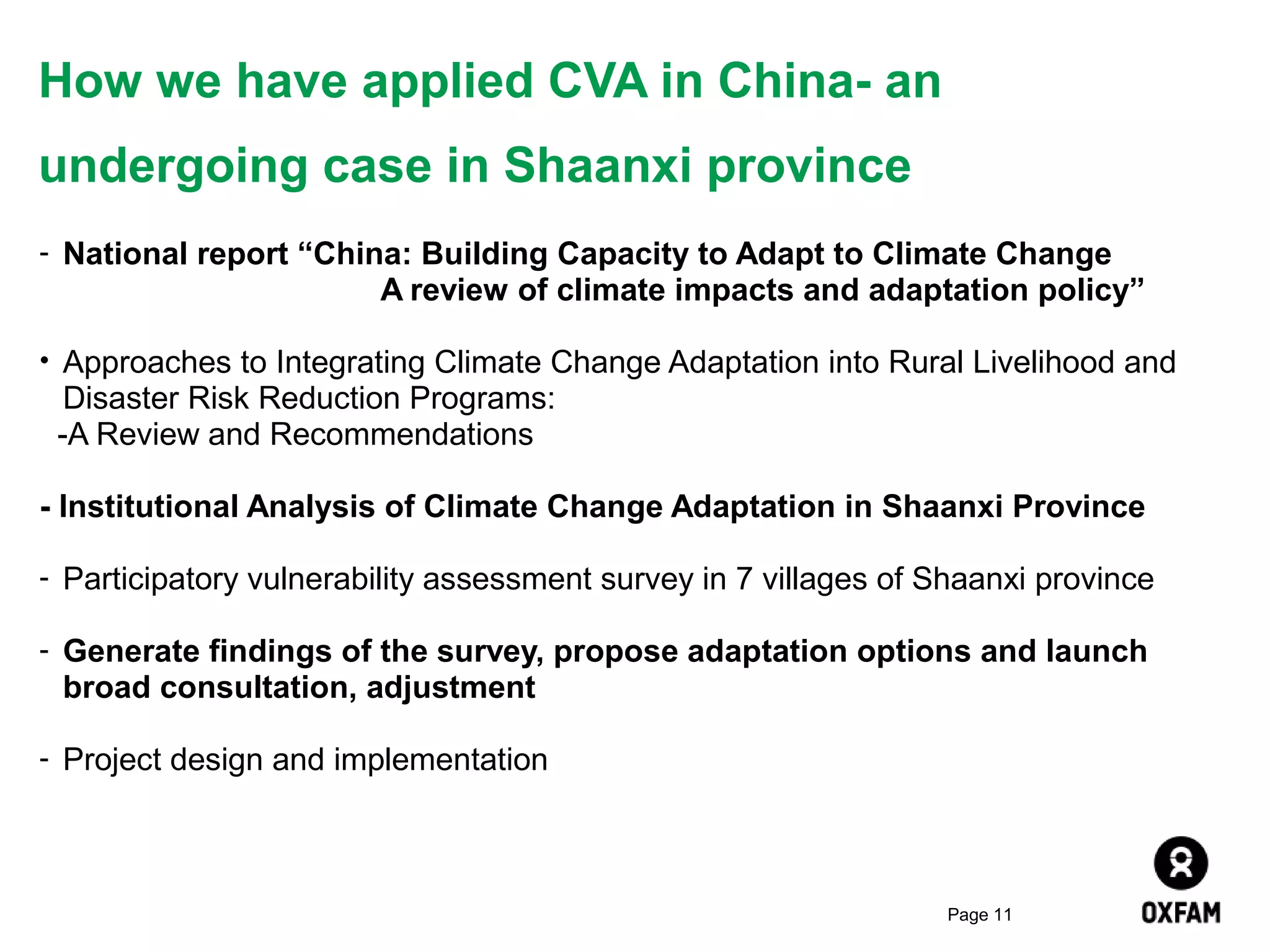 How we have applied CVA in China- an
undergoing case in Shaanxi province
- National report “China: Building Capacity to Adapt to Climate Change

A review of climate impacts and adaptation policy”
• Approaches to Integrating Climate Change Adaptation into Rural Livelihood and

Disaster Risk Reduction Programs:
-A Review and Recommendations
- Institutional Analysis of Climate Change Adaptation in Shaanxi Province
- Participatory vulnerability assessment survey in 7 villages of Shaanxi province
- Generate findings of the survey, propose adaptation options and launch

broad consultation, adjustment
- Project design and implementation

Page 11

 