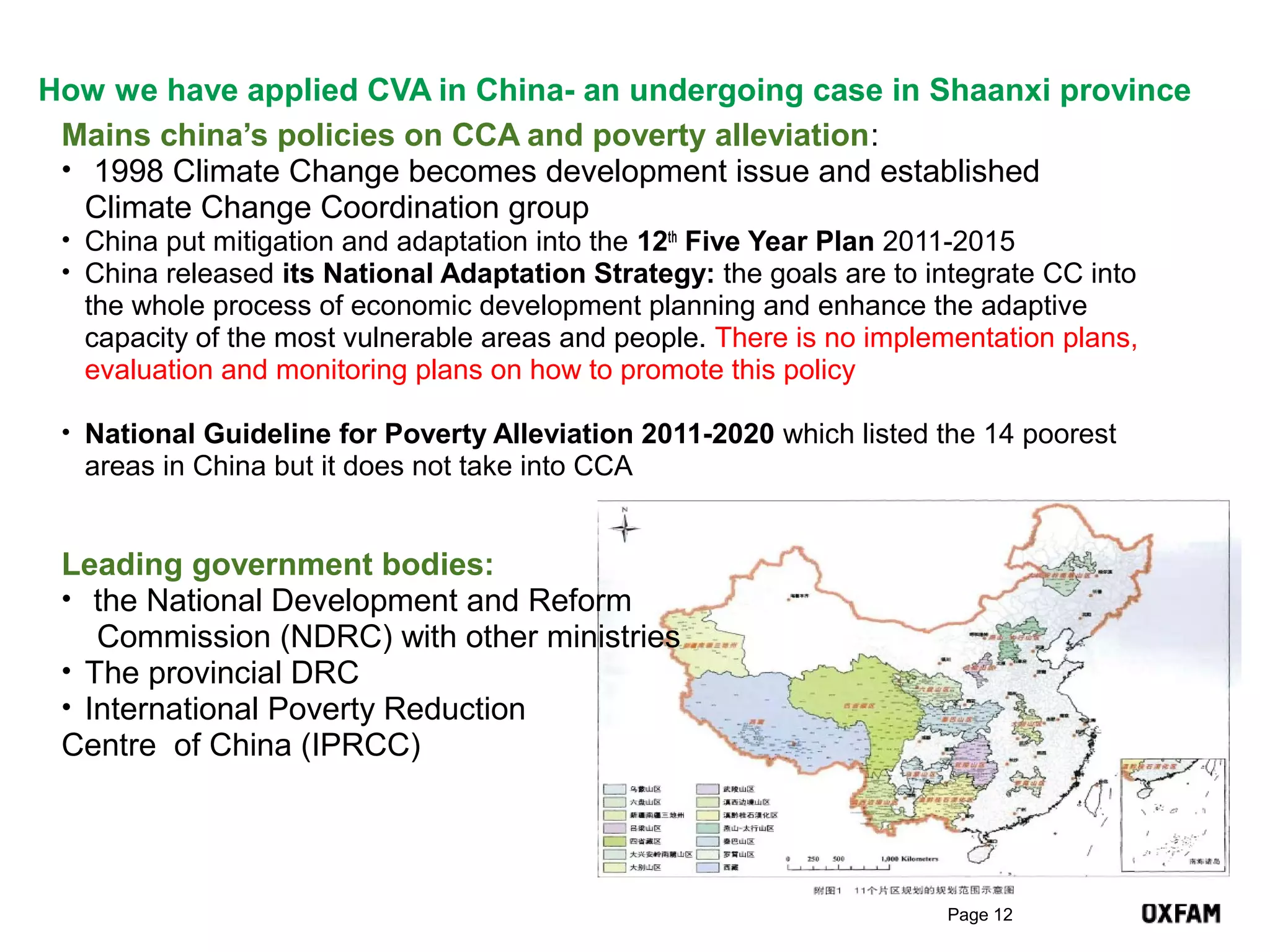 How we have applied CVA in China- an undergoing case in Shaanxi province
Mains china’s policies on CCA and poverty alleviation:
• 1998 Climate Change becomes development issue and established
Climate Change Coordination group
• China put mitigation and adaptation into the 12th Five Year Plan 2011-2015
• China released its National Adaptation Strategy: the goals are to integrate CC into

the whole process of economic development planning and enhance the adaptive
capacity of the most vulnerable areas and people. There is no implementation plans,
evaluation and monitoring plans on how to promote this policy
• National Guideline for Poverty Alleviation 2011-2020 which listed the 14 poorest

areas in China but it does not take into CCA

Leading government bodies:
• the National Development and Reform
Commission (NDRC) with other ministries
• The provincial DRC
• International Poverty Reduction
Centre of China (IPRCC)

Page 12

 