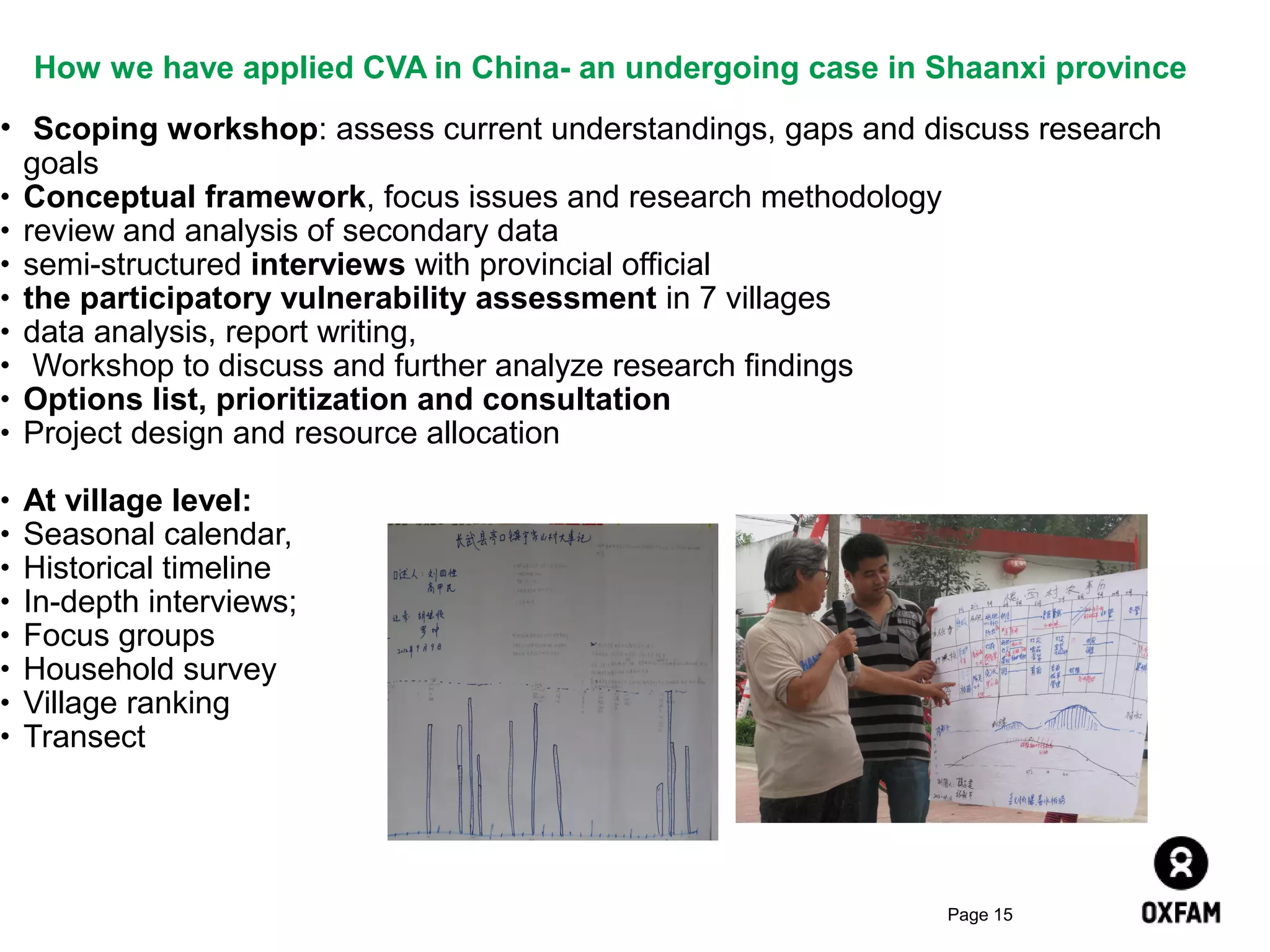 How we have applied CVA in China- an undergoing case in Shaanxi province
• Scoping workshop: assess current understandings, gaps and discuss research
goals
• Conceptual framework, focus issues and research methodology
• review and analysis of secondary data
• semi-structured interviews with provincial official
• the participatory vulnerability assessment in 7 villages
• data analysis, report writing,
• Workshop to discuss and further analyze research findings
• Options list, prioritization and consultation
• Project design and resource allocation
•
•
•
•
•
•
•
•

At village level:
Seasonal calendar,
Historical timeline
In-depth interviews;
Focus groups
Household survey
Village ranking
Transect

Page 15

 