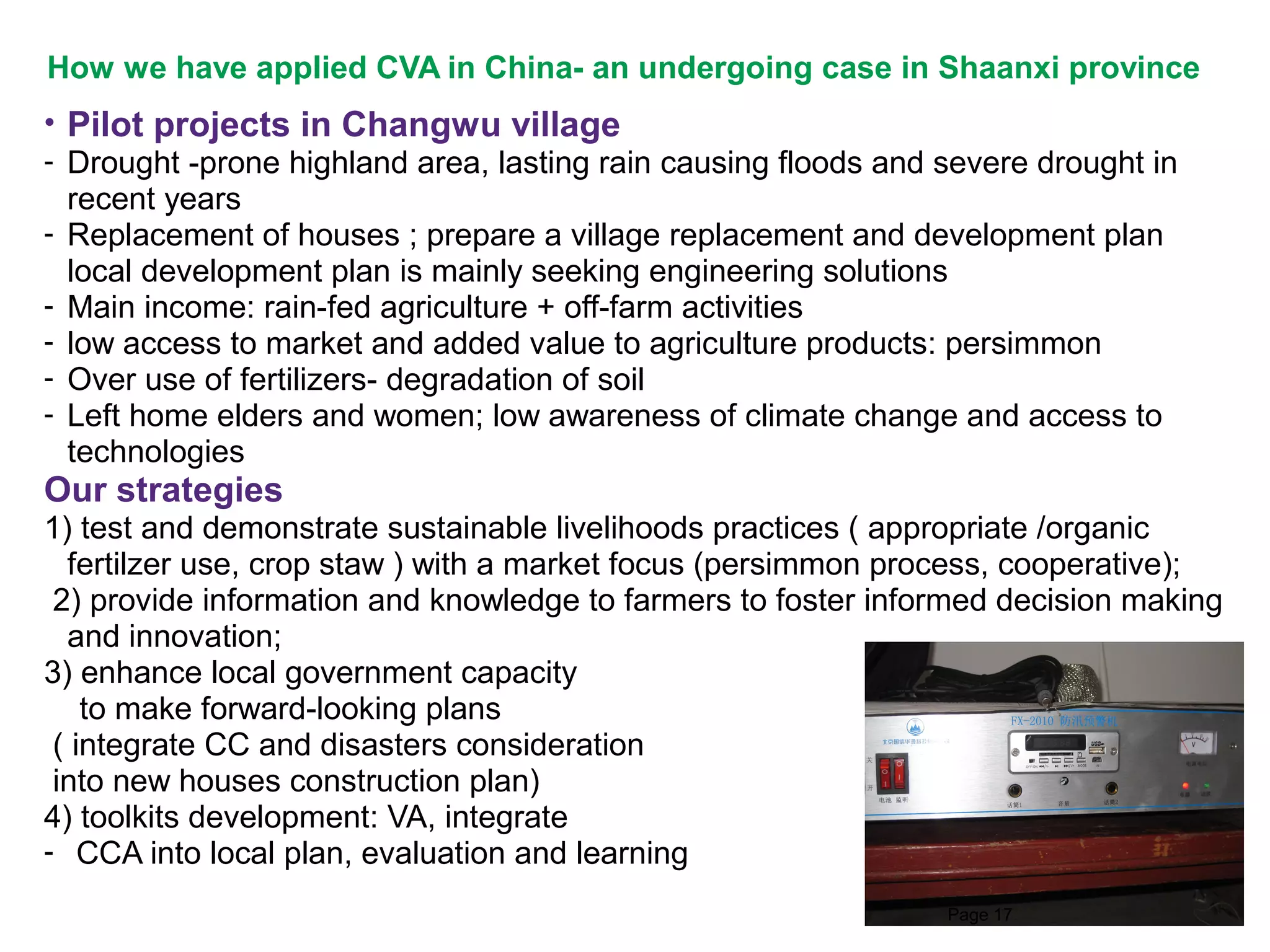 How we have applied CVA in China- an undergoing case in Shaanxi province
• Pilot projects in Changwu village
- Drought -prone highland area, lasting rain causing floods and severe drought in
recent years
- Replacement of houses ; prepare a village replacement and development plan
local development plan is mainly seeking engineering solutions
- Main income: rain-fed agriculture + off-farm activities
- low access to market and added value to agriculture products: persimmon
- Over use of fertilizers- degradation of soil
- Left home elders and women; low awareness of climate change and access to
technologies

Our strategies
1) test and demonstrate sustainable livelihoods practices ( appropriate /organic
fertilzer use, crop staw ) with a market focus (persimmon process, cooperative);
2) provide information and knowledge to farmers to foster informed decision making
and innovation;
3) enhance local government capacity
to make forward-looking plans
( integrate CC and disasters consideration
into new houses construction plan)
4) toolkits development: VA, integrate
- CCA into local plan, evaluation and learning
Page 17

 