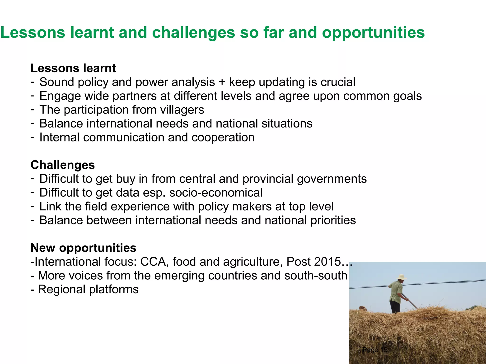 Lessons learnt and challenges so far and opportunities
Lessons learnt
- Sound policy and power analysis + keep updating is crucial
- Engage wide partners at different levels and agree upon common goals
- The participation from villagers
- Balance international needs and national situations
- Internal communication and cooperation
Challenges
- Difficult to get buy in from central and provincial governments
- Difficult to get data esp. socio-economical
- Link the field experience with policy makers at top level
- Balance between international needs and national priorities
New opportunities
-International focus: CCA, food and agriculture, Post 2015…
- More voices from the emerging countries and south-south
- Regional platforms

Page 19

 