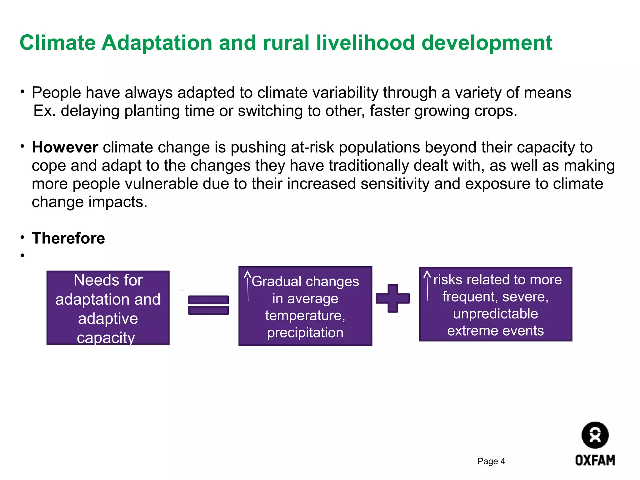 Climate Adaptation and rural livelihood development
• People have always adapted to climate variability through a variety of means

Ex. delaying planting time or switching to other, faster growing crops.
• However climate change is pushing at-risk populations beyond their capacity to

cope and adapt to the changes they have traditionally dealt with, as well as making
more people vulnerable due to their increased sensitivity and exposure to climate
change impacts.
• Therefore
•

Needs for
adaptation and
adaptive
capacity

Gradual changes
in average
temperature,
precipitation

risks related to more
frequent, severe,
unpredictable
extreme events

Page 4

 