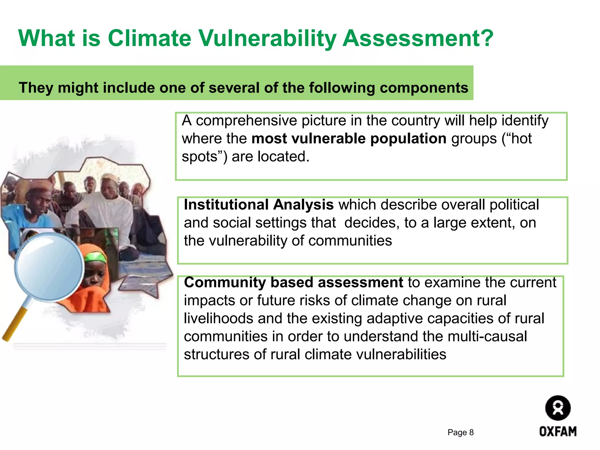 What is Climate Vulnerability Assessment?
They might include one of several of the following components
A comprehensive picture in the country will help identify
where the most vulnerable population groups (“hot
spots”) are located.
Institutional Analysis which describe overall political
and social settings that decides, to a large extent, on
the vulnerability of communities
Community based assessment to examine the current
impacts or future risks of climate change on rural
livelihoods and the existing adaptive capacities of rural
communities in order to understand the multi-causal
structures of rural climate vulnerabilities

Page 8

 