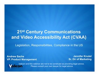 21st Century Communications
   and Video Accessibility Act (CVAA)
      Legislation, Responsibilities, Compliance in the US


Andrew Sachs                                                         Jennifer Knutel
VP. Product Management                                           Sr. Dir of Marketing
        Volicon and this webinar are not to be construed as providing legal advice.
                      Please consult your own lawyer for legal advice.
 