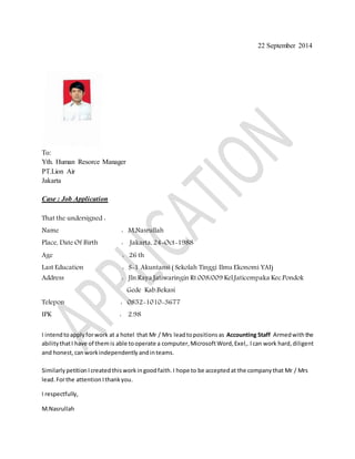 22 September 2014 
To: 
Yth. Human Resorce Manager 
PT.Lion Air 
Jakarta 
Case : Job Application 
That the undersigned : 
Name : M.Nasrullah 
Place, Date Of Birth : Jakarta, 24-Oct-1988 
Age : 26 th 
Last Education : S-1 Akuntansi ( Sekolah Tinggi Ilmu Ekonomi YAI) 
Address : Jln.Raya Jatiwaringin Rt.008/009 Kel.Jaticempaka Kec.Pondok 
Gede Kab.Bekasi 
Telepon : 0852-1010-3677 
IPK : 2.98 
I intend to apply for work at a hotel that Mr / Mrs lead to positions as Accounting Staff Armed with the 
ability that I have of them is able to operate a computer, Microsoft Word, Exel,. I can work hard, diligent 
and honest, can work independently and in teams. 
Similarly petition I created this work in good faith. I hope to be accepted at the company that Mr / Mrs 
lead. For the attention I thank you. 
I respectfully, 
M.Nasrullah 
 