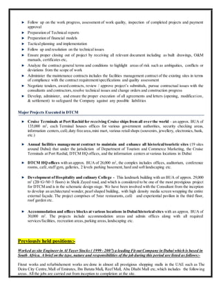 Follow up on the work progress, assessment of work quality, inspection of completed projects and payment
approval
Preparation of Technical reports
Preparation of financial models
Tactical planning and implementation
Follow up and resolution on the technical issues
Ensure proper closing out of project by receiving all relevant document including as built drawings, O&M
manuals, certificates etc,
Analyze the contract general terms and conditions to highlight areas of risk such as ambiguities, conflicts or
deviations from the scope of work
Administer the maintenance contracts includes the facilities management contract of the existing sites in terms
of compliance with the contract requirement/specifications and quality assessment
Negotiate tenders, award contracts, review / approve project’s submittals, pursue contractual issues with the
consultants and contractors,resolve technical issues and change orders and construction progress
Develop, administer, and ensure the proper execution of all agreements and letters (opening, modification,
& settlement) to safeguard the Company against any possible liabilities
Major Projects Executed in DTCM
Cruise Terminals at Port Rashid for receiving Cruise ships from all over the world – an approx. BUA of
135,000 m2
, each Terminal houses offices for various government authorities, security checking areas,
information centers,café,duty free area,mini mart, various retail shops (souvenirs, jewellery, electronics, bank,
etc.)
Annual facilities management contract to maintain and enhance all historical/touristic sites (19 sites
around Dubai) that under the jurisdiction of Department of Tourism and Commerce Marketing, the Cruise
Terminals at Port Rashid, DTCM HQ offices, and the information centers at various locations in Dubai
DTCM HQ offices with an approx. BUA of 26,000 m2
, the complex includes offices, auditorium, conference
rooms, café,staff gym, galleries, 2 levels parking basement, hard and soft landscaping etc.
Development ofHospitality and culinary College - This landmark building with an BUA of approx. 29,000
m2
(2B+G+M+3 floors) in Sheik Zayed road, and which is considered to be one of the most prestigious project
for DTCM and is in the schematic design stage. We have been involved with the Consultant from the inception
to develop an architectural wonder, pearl shaped building, with high density media screen wrapping the entire
external façade. The project comprises of 5star restaurants, café and experiential pavilion in the third floor,
roof garden etc.
Accommodation and offices blocks at various locations in Dubai/historical sites with an approx. BUA of
30,000 m2
. The projects include accommodation areas and admin offices along with all required
services/facilities, recreation areas,parking areas,landscaping etc.
Previously held positions:-
Worked as site Engineer in Al Tayer Stocks ( 1999 - 2007) a leading Fit out Company in Dubai which is based in
South Africa. A brief on the type, nature and responsibilities of the job during this period are listed as follows:-
Fitout works and refurbishement works are done in almost all prestigious shopping malls in the UAE such as The
Deira City Centre,Mall of Emirates, Ibn Batuta Mall, Reef Mall, Abu Dhabi Mall etc,which includes the following
areas. All the jobs are carried out from inception to completion at the site.
 