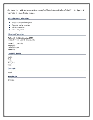 Site supervisor - different construction companies,Educational Institutions, India Nov1987- Dec 1991
Supervision of various housing projects.
Selected seminars and courses
Project Management Program
Corporate carbon emissions
Advance budgeting
Time Management
Education Credentials
Diploma in Civil Engineering, 1985
Govt Polytechnic Calicut, Kerala, India
Auto CAD Certificate
MS project
Advanced Excel
MS Office
Languages known
English
Hindi
Arabic
Malayalam
Tamil
Nationality
Indian
Date ofBirth
18/1/1964
 