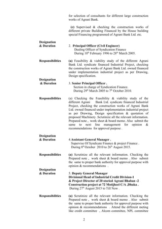 for selection of consultants for different large construction
works of Agrani Bank.
(c) Supervised & checking the construction works of
different private Building Financed by the House building
special Financing programmed of Agrani Bank Ltd. etc.
Designation
& Duration 2. Principal Officer (Civil Engineer)
Dealing Officer of Syndication Finance
During 10th
February 1996 to 28th
March 2005.
Responsibilities (a) Feasibility & viability study of the different Agrani
Bank Ltd. syndicate financed Industrial Project, checking
the construction works of Agrani Bank Ltd. owned financed
under implementation industrial project as per Drawing,
Design specification.
Designation
& Duration 3. Senior Principal Officer .
Section in charge of Syndication Finance.
During 29th
March 2005 to 7th
October 2010.
Responsibilities (a) Checking the Feasibility & viability study of the
different Agrani Bank Ltd. syndicate financed Industrial
Project, checking the construction works of Agrani Bank
Ltd. owned financed under implementation industrial project
as per Drawing, Design specification & quotation of
proposed Machinery .Scrutinize all the relevant information.
Prepared note , work sheet & board memo. Also submit the
same to next line management for opinion &
recommendations for approval purpose .
Designation
& Duration 4.Assistant General Manager .
Supervise Of Syndicate Finance & project Finance .
During 8th
October 2010 to 26th
August 2015.
Responsibilities (a) Scrutinize all the relevant information. Checking the
Prepared note , work sheet & board memo . Also submit
the same to proper bank authority for approval purpose with
opinion & recommendations .
Designation
& Duration 5. Deputy General Manager
Divisional Head of Industrial Credit Division-1
& Project Director of 20 storied Agrani Bhaban -2
Construction project at 72 Motijheel C/A ,Dhaka .
During 27th
August 2015 to Till Now .
Responsibilities (a) Scrutinize all the relevant information. Checking the
Prepared note , work sheet & board memo . Also submit
the same to proper bank authority for approval purpose with
opinion & recommendations . Attend the different meting
like credit committee , Alcom committee, NPL committee
2
 