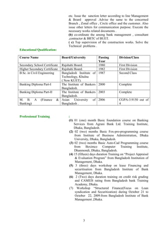 etc. Issue the sanction letter according to line Management
& Board approval .Advise the same to the concerned
Branch , Zonal office , Circle office and the customer. Also
issue other letters for communication purpose. Execute the
necessary works related documents .
(b) co-ordinate the among bank management , consultant
,contractor & BRTC of BUET.
( c) Top supervision of the construction works. Solve the
Technical problems .
Educational Qualification:
Course Name Board/University Passing
Year
Division/Class
Secondary School Certificate Rajshahi Board. 1980 First Division
Higher Secondary Certificate Rajshahi Board. 1982 First Division
B.Sc. in Civil Engineering Bangladesh Institute of
Technology, Khulna
( Now KUET).
1987 Second Class
Banking Diploma Part-I The Institute of Bankers
Bangladesh.
2000 Complete
Banking Diploma Part-II The Institute of Bankers
Bangladesh.
2003 Complete
M. B. A (Finance &
Banking)
Asian University of
Bangladesh .
2006 CGPA-3.9150 out of
4
Professional Training :
(1) 01 (one) month Basic foundation course on Banking
Services from Agrani Bank Ltd. Training Institute,
Dhaka, Bangladesh.
(2) 02 (two) months Basic Fox-pro-programming course
from Institute of Business Administration, Dhaka
University, Dhaka, Bangladesh.
(3) 02 (two) months Basic Auto-Cad Programming course
from Beximco Computer Training Institute,
Dhanmondi, Dhaka, Bangladesh.
(4) 15 (fifteen) days duration Training on “Project Appraisal
& Evaluation Program” from Bangladesh Institution of
Management, Dhaka.
(5) 3 (three) days workshop on lease Financing and
securitisation from Bangladesh Institute of Bank
Management, Dhaka.
(6) 2 (Two) days duration training on credit risk grading
and CAMElS rating from Bangladesh bank Training
Academy, Dhaka.
(7) Workshop “Structured Finance(Focus on Loan
syndication and Securitization) during October 21 to
October 22, 2009.from Bangladesh Institute of Bank
Management ,Dhaka.
3
 
