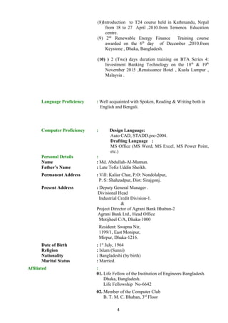 (8)Introduction to T24 course held in Kathmandu, Nepal
from 18 to 27 April ,2010.from Temenos Education
centre.
(9) 2nd
Renewable Energy Finance Training course
awarded on the 6th
day of December ,2010.from
Keystone , Dhaka, Bangladesh.
(10) ) 2 (Two) days duration training on BTA Series 4:
Investment Banking Technology on the 18th
& 19th
November 2015 ,Renaissance Hotel , Kuala Lumpur ,
Malaysia .
Language Proficiency : Well acquainted with Spoken, Reading & Writing both in
English and Bengali.
Computer Proficiency : Design Language:
Auto CAD, STADD.pro-2004.
Drafting Language :
MS Office (MS Word, MS Excel, MS Power Point,
etc.)
Personal Details :
Name : Md. Abdullah-Al-Mamun.
Father’s Name : Late Tofiz Uddin Sheikh.
Permanent Address : Vill: Kaliar Char, P.O: Nondolalpur,
P. S: Shahzadpur, Dist: Sirajgonj.
Present Address : Deputy General Manager .
Divisional Head
Industrial Credit Division-1.
&
Project Director of Agrani Bank Bhaban-2
Agrani Bank Ltd., Head Office
Motijheel C/A, Dhaka-1000
Resident: Swapna Nir,
1199/1, East Monipur,
Mirpur, Dhaka-1216.
Date of Birth : 1st
July, 1964
Religion : Islam (Sunni)
Nationality : Bangladeshi (by birth)
Marital Status : Married.
Affiliated :
01. Life Fellow of the Institution of Engineers Bangladesh.
Dhaka, Bangladesh.
Life Fellowship No-6642
02. Member of the Computer Club
B. T. M. C. Bhaban, 3rd
Floor
4
 