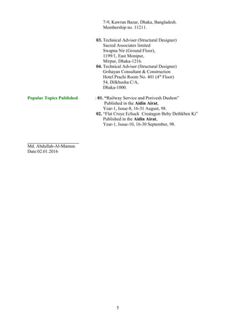 7-9, Kawran Bazar, Dhaka, Bangladesh.
Membership no. 11211.
03. Technical Adviser (Structural Designer)
Sacred Associates limited
Swapna Nir (Ground Floor),
1199/1, East Monipur,
Mirpur, Dhaka-1216.
04. Technical Adviser (Structural Designer)
Grihayan Consultant & Construction
Hotel Prachi Room No. 401 (4th
Floor)
54, Dilkhusha C/A,
Dhaka-1000.
Popular Topics Published : 01. “Railway Service and Porivesh Dushon”
Published in the Aidin Airat,
Year-1, Issue-8, 16-31 August, 98.
02. “Flat Croye Echuck Creatagon Beby Dethkben Ki”
Published in the Aidin Airat,
Year-1, Issue-10, 16-30 September, 98.
Md. Abdullah-Al-Mamun
Date:02.01.2016
5
 