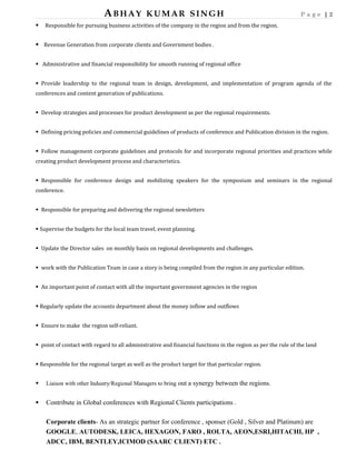 ABHAY KUMAR SINGH P a g e | 2
 Responsible for pursuing business activities of the company in the region and from the region.
 Revenue Generation from corporate clients and Government bodies .
 Administrative and financial responsibility for smooth running of regional office
 Provide leadership to the regional team in design, development, and implementation of program agenda of the
conferences and content generation of publications.
 Develop strategies and processes for product development as per the regional requirements.
 Defining pricing policies and commercial guidelines of products of conference and Publication division in the region.
 Follow management corporate guidelines and protocols for and incorporate regional priorities and practices while
creating product development process and characteristics.
 Responsible for conference design and mobilizing speakers for the symposium and seminars in the regional
conference.
 Responsible for preparing and delivering the regional newsletters
 Supervise the budgets for the local team travel, event planning.
 Update the Director sales on monthly basis on regional developments and challenges.
 work with the Publication Team in case a story is being compiled from the region in any particular edition.
 An important point of contact with all the important government agencies in the region
 Regularly update the accounts department about the money inflow and outflows
 Ensure to make the region self-reliant.
 point of contact with regard to all administrative and financial functions in the region as per the rule of the land
 Responsible for the regional target as well as the product target for that particular region.
 Liaison with other Industry/Regional Managers to bring out a synergy between the regions.
 Contribute in Global conferences with Regional Clients participations .
Corporate clients- As an strategic partner for conference , sponser (Gold , Silver and Platinum) are
GOOGLE, AUTODESK, LEICA, HEXAGON, FARO , ROLTA, AEON,ESRI,HITACHI, HP ,
ADCC, IBM, BENTLEY,ICIMOD (SAARC CLIENT) ETC .
 